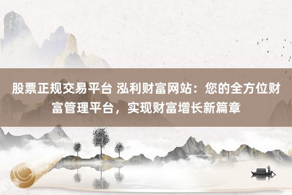 股票正规交易平台 泓利财富网站：您的全方位财富管理平台，实现财富增长新篇章