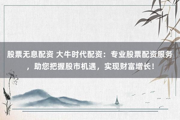 股票无息配资 大牛时代配资：专业股票配资服务，助您把握股市机遇，实现财富增长！