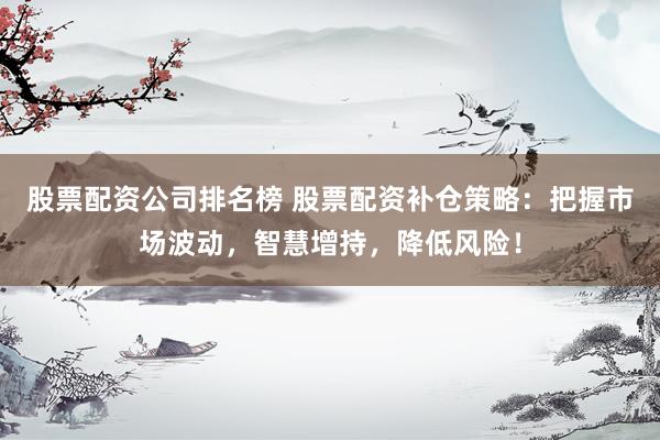 股票配资公司排名榜 股票配资补仓策略：把握市场波动，智慧增持，降低风险！