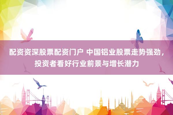 配资资深股票配资门户 中国铝业股票走势强劲，投资者看好行业前景与增长潜力