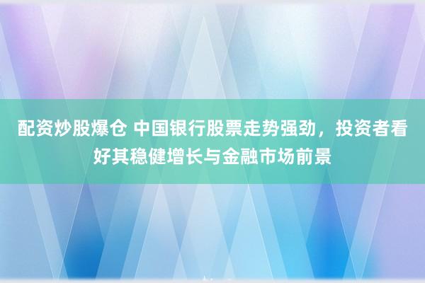 配资炒股爆仓 中国银行股票走势强劲，投资者看好其稳健增长与金融市场前景