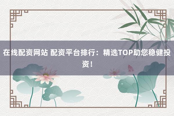 在线配资网站 配资平台排行：精选TOP助您稳健投资！