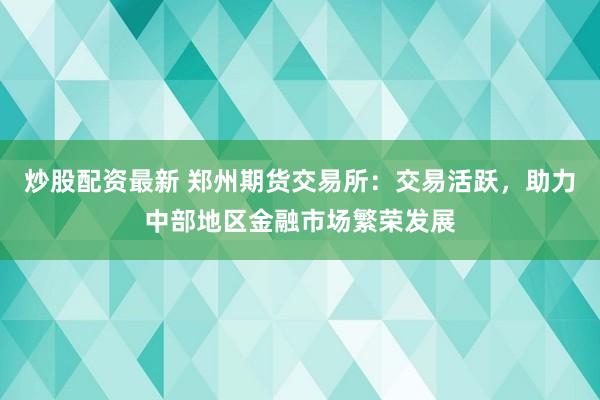 炒股配资最新 郑州期货交易所：交易活跃，助力中部地区金融市场繁荣发展