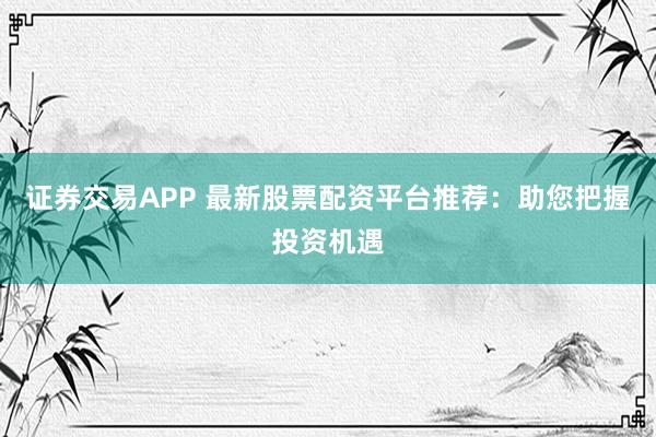 证券交易APP 最新股票配资平台推荐：助您把握投资机遇