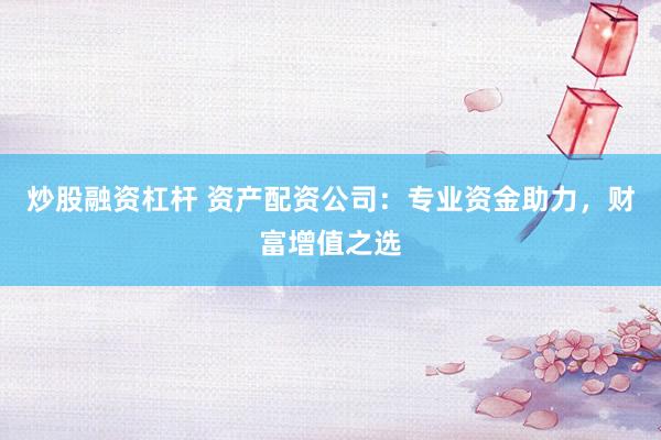 炒股融资杠杆 资产配资公司：专业资金助力，财富增值之选