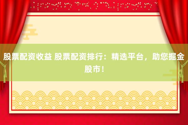 股票配资收益 股票配资排行：精选平台，助您掘金股市！