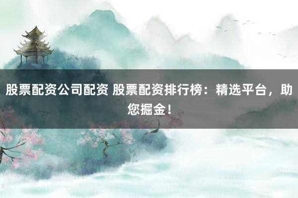 股票配资公司配资 股票配资排行榜：精选平台，助您掘金！