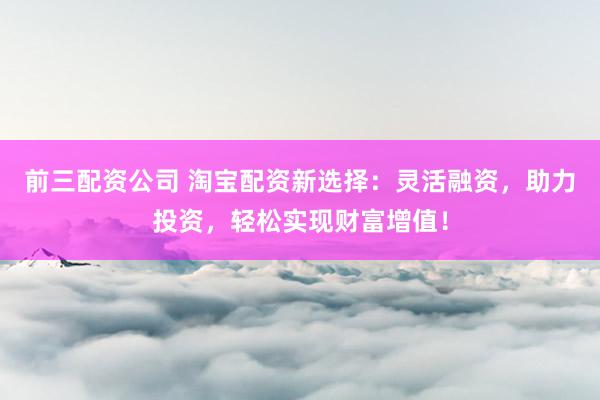 前三配资公司 淘宝配资新选择：灵活融资，助力投资，轻松实现财富增值！