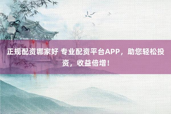 正规配资哪家好 专业配资平台APP，助您轻松投资，收益倍增！