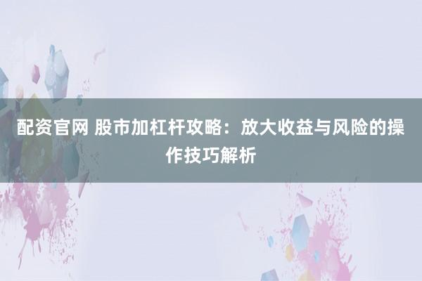 配资官网 股市加杠杆攻略：放大收益与风险的操作技巧解析