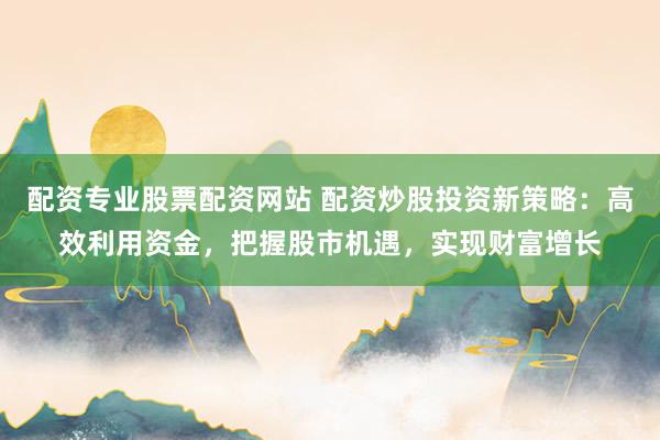 配资专业股票配资网站 配资炒股投资新策略：高效利用资金，把握股市机遇，实现财富增长