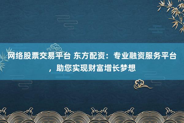 网络股票交易平台 东方配资：专业融资服务平台，助您实现财富增长梦想