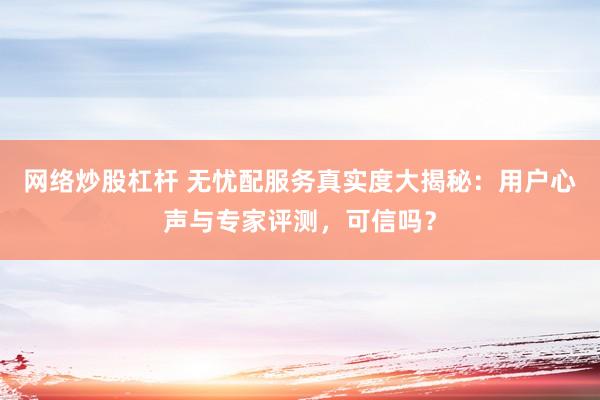 网络炒股杠杆 无忧配服务真实度大揭秘：用户心声与专家评测，可信吗？