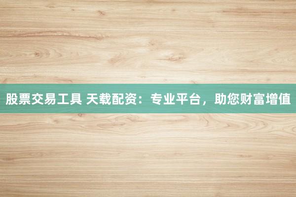 股票交易工具 天载配资：专业平台，助您财富增值