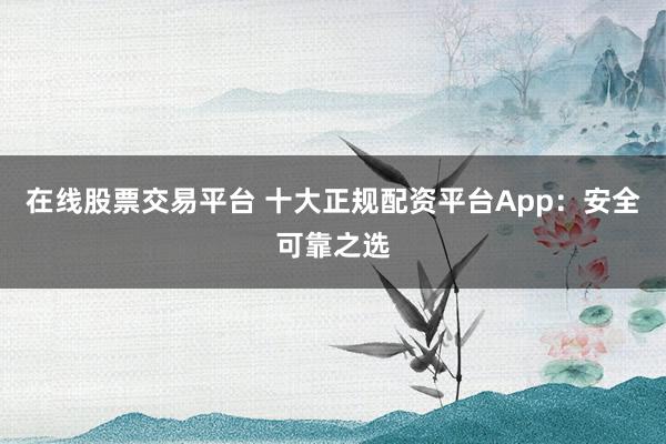 在线股票交易平台 十大正规配资平台App：安全可靠之选