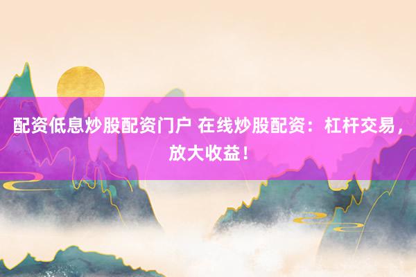 配资低息炒股配资门户 在线炒股配资：杠杆交易，放大收益！