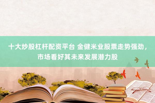 十大炒股杠杆配资平台 金健米业股票走势强劲，市场看好其未来发展潜力股