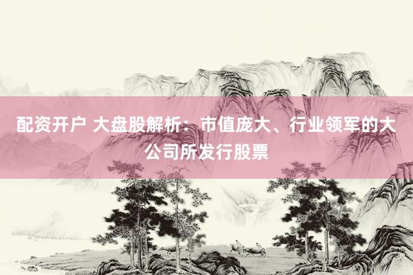配资开户 大盘股解析：市值庞大、行业领军的大公司所发行股票