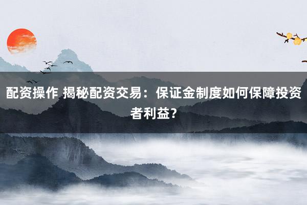 配资操作 揭秘配资交易：保证金制度如何保障投资者利益？