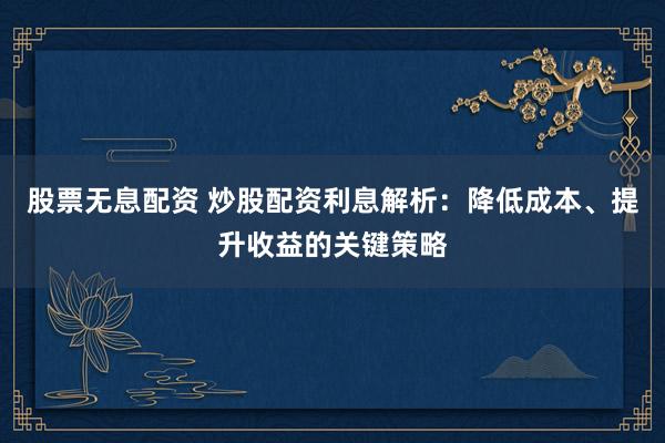 股票无息配资 炒股配资利息解析：降低成本、提升收益的关键策略