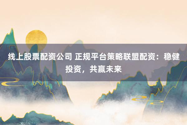 线上股票配资公司 正规平台策略联盟配资：稳健投资，共赢未来