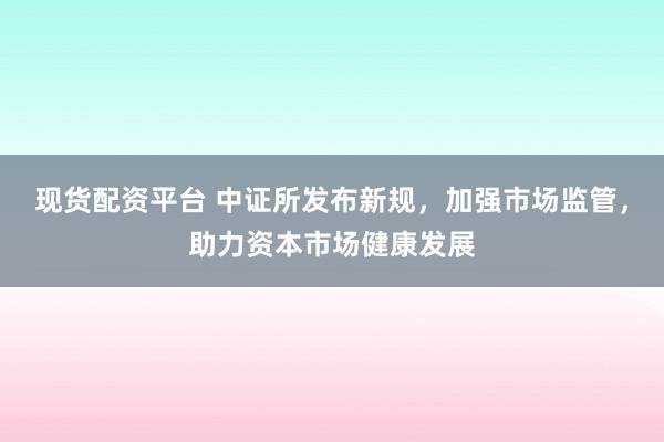 现货配资平台 中证所发布新规，加强市场监管，助力资本市场健康发展