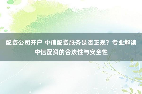 配资公司开户 中信配资服务是否正规？专业解读中信配资的合法性与安全性