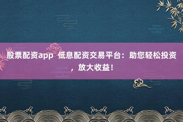 股票配资app  低息配资交易平台：助您轻松投资，放大收益！