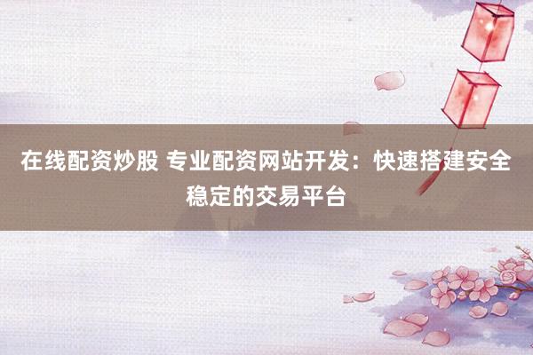 在线配资炒股 专业配资网站开发：快速搭建安全稳定的交易平台