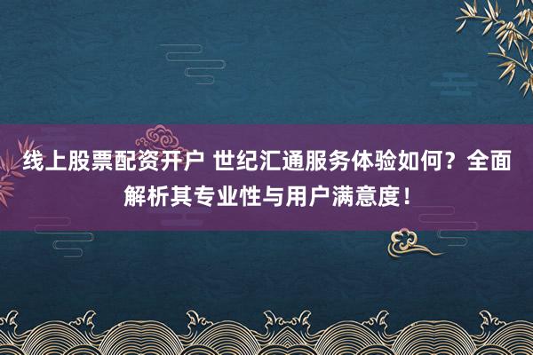 线上股票配资开户 世纪汇通服务体验如何？全面解析其专业性与用户满意度！