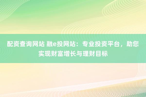 配资查询网站 融e投网站：专业投资平台，助您实现财富增长与理财目标