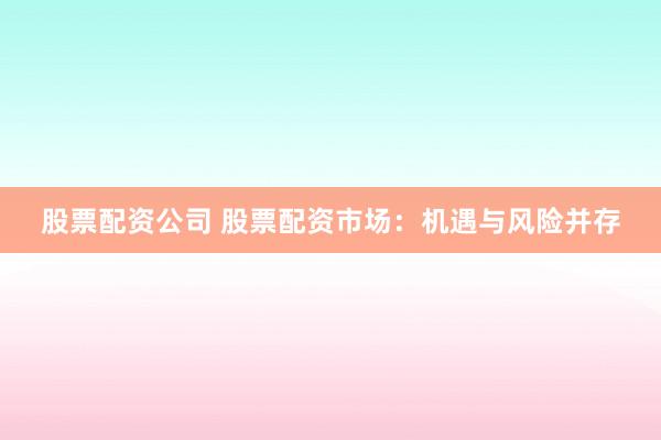 股票配资公司 股票配资市场：机遇与风险并存