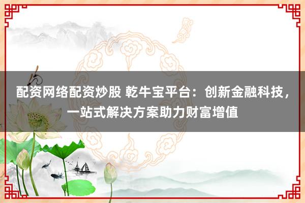 配资网络配资炒股 乾牛宝平台：创新金融科技，一站式解决方案助力财富增值