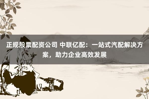 正规股票配资公司 中联亿配：一站式汽配解决方案，助力企业高效发展