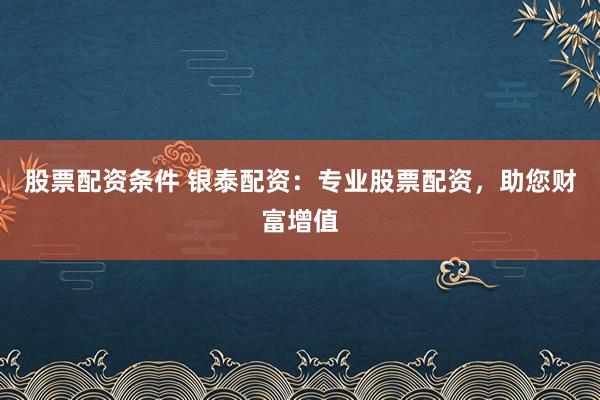 股票配资条件 银泰配资：专业股票配资，助您财富增值