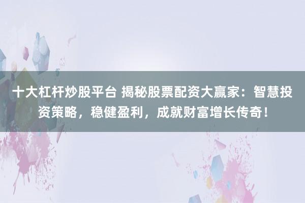 十大杠杆炒股平台 揭秘股票配资大赢家：智慧投资策略，稳健盈利，成就财富增长传奇！