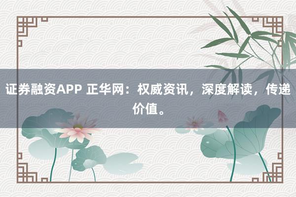证券融资APP 正华网：权威资讯，深度解读，传递价值。