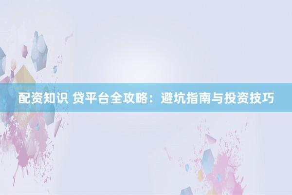 配资知识 贷平台全攻略：避坑指南与投资技巧