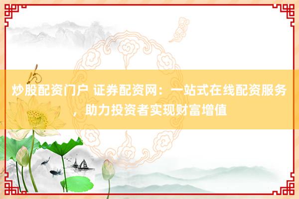 炒股配资门户 证券配资网：一站式在线配资服务，助力投资者实现财富增值