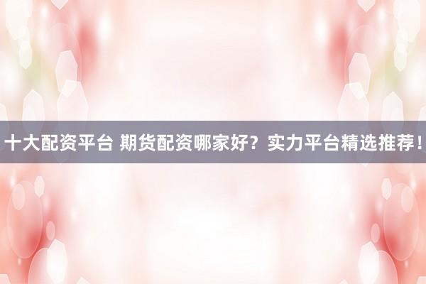 十大配资平台 期货配资哪家好？实力平台精选推荐！