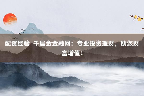 配资经验  千层金金融网：专业投资理财，助您财富增值！