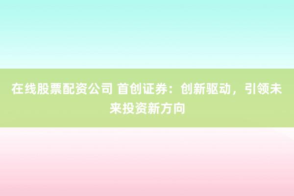 在线股票配资公司 首创证券：创新驱动，引领未来投资新方向