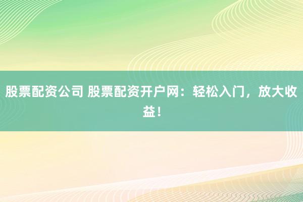 股票配资公司 股票配资开户网：轻松入门，放大收益！