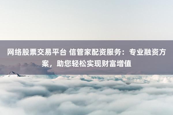 网络股票交易平台 信管家配资服务：专业融资方案，助您轻松实现财富增值