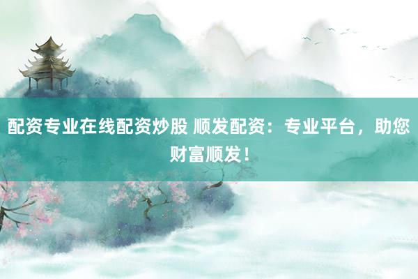 配资专业在线配资炒股 顺发配资：专业平台，助您财富顺发！
