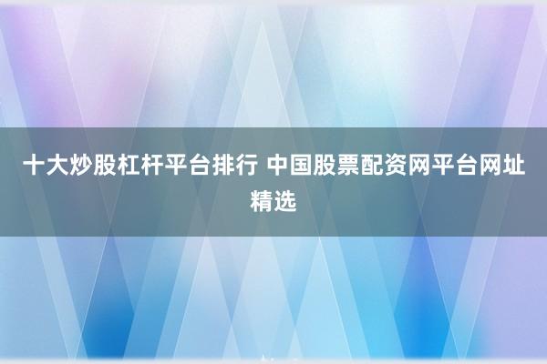 十大炒股杠杆平台排行 中国股票配资网平台网址精选