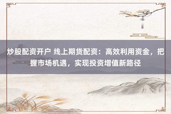 炒股配资开户 线上期货配资：高效利用资金，把握市场机遇，实现投资增值新路径