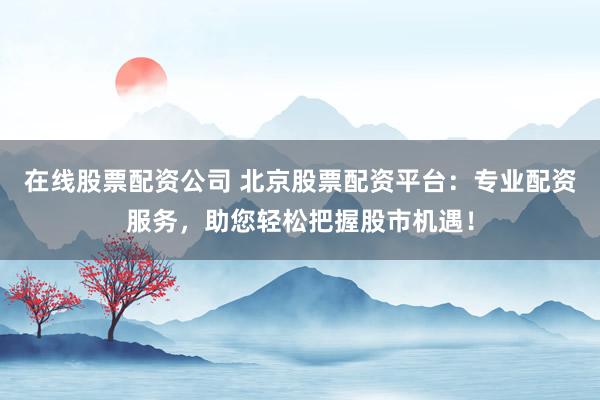 在线股票配资公司 北京股票配资平台：专业配资服务，助您轻松把握股市机遇！