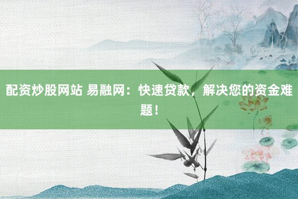配资炒股网站 易融网：快速贷款，解决您的资金难题！