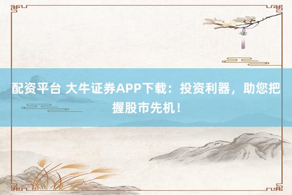 配资平台 大牛证券APP下载：投资利器，助您把握股市先机！